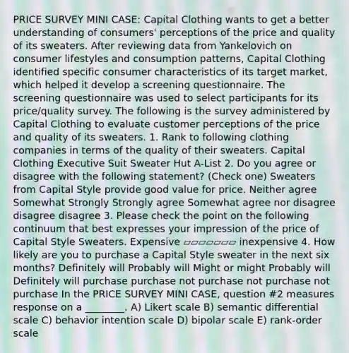 PRICE SURVEY MINI CASE: Capital Clothing wants to get a better understanding of consumers' perceptions of the price and quality of its sweaters. After reviewing data from Yankelovich on consumer lifestyles and consumption patterns, Capital Clothing identified specific consumer characteristics of its target market, which helped it develop a screening questionnaire. The screening questionnaire was used to select participants for its price/quality survey. The following is the survey administered by Capital Clothing to evaluate customer perceptions of the price and quality of its sweaters. 1. Rank to following clothing companies in terms of the quality of their sweaters. Capital Clothing Executive Suit Sweater Hut A-List 2. Do you agree or disagree with the following statement? (Check one) Sweaters from Capital Style provide good value for price. Neither agree Somewhat Strongly Strongly agree Somewhat agree nor disagree disagree disagree 3. Please check the point on the following continuum that best expresses your impression of the price of Capital Style Sweaters. Expensive ▱▱▱▱▱▱▱ inexpensive 4. How likely are you to purchase a Capital Style sweater in the next six months? Definitely will Probably will Might or might Probably will Definitely will purchase purchase not purchase not purchase not purchase In the PRICE SURVEY MINI CASE, question #2 measures response on a ________. A) Likert scale B) semantic differential scale C) behavior intention scale D) bipolar scale E) rank-order scale