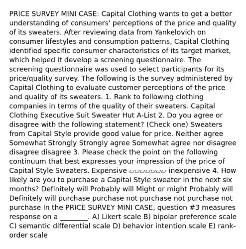 PRICE SURVEY MINI CASE: Capital Clothing wants to get a better understanding of consumers' perceptions of the price and quality of its sweaters. After reviewing data from Yankelovich on consumer lifestyles and consumption patterns, Capital Clothing identified specific consumer characteristics of its target market, which helped it develop a screening questionnaire. The screening questionnaire was used to select participants for its price/quality survey. The following is the survey administered by Capital Clothing to evaluate customer perceptions of the price and quality of its sweaters. 1. Rank to following clothing companies in terms of the quality of their sweaters. Capital Clothing Executive Suit Sweater Hut A-List 2. Do you agree or disagree with the following statement? (Check one) Sweaters from Capital Style provide good value for price. Neither agree Somewhat Strongly Strongly agree Somewhat agree nor disagree disagree disagree 3. Please check the point on the following continuum that best expresses your impression of the price of Capital Style Sweaters. Expensive ▱▱▱▱▱▱▱ inexpensive 4. How likely are you to purchase a Capital Style sweater in the next six months? Definitely will Probably will Might or might Probably will Definitely will purchase purchase not purchase not purchase not purchase In the PRICE SURVEY MINI CASE, question #3 measures response on a ________. A) Likert scale B) bipolar preference scale C) semantic differential scale D) behavior intention scale E) rank-order scale