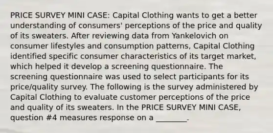 PRICE SURVEY MINI CASE: Capital Clothing wants to get a better understanding of consumers' perceptions of the price and quality of its sweaters. After reviewing data from Yankelovich on consumer lifestyles and consumption patterns, Capital Clothing identified specific consumer characteristics of its target market, which helped it develop a screening questionnaire. The screening questionnaire was used to select participants for its price/quality survey. The following is the survey administered by Capital Clothing to evaluate customer perceptions of the price and quality of its sweaters. In the PRICE SURVEY MINI CASE, question #4 measures response on a ________.