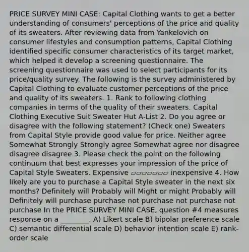 PRICE SURVEY MINI CASE: Capital Clothing wants to get a better understanding of consumers' perceptions of the price and quality of its sweaters. After reviewing data from Yankelovich on consumer lifestyles and consumption patterns, Capital Clothing identified specific consumer characteristics of its target market, which helped it develop a screening questionnaire. The screening questionnaire was used to select participants for its price/quality survey. The following is the survey administered by Capital Clothing to evaluate customer perceptions of the price and quality of its sweaters. 1. Rank to following clothing companies in terms of the quality of their sweaters. Capital Clothing Executive Suit Sweater Hut A-List 2. Do you agree or disagree with the following statement? (Check one) Sweaters from Capital Style provide good value for price. Neither agree Somewhat Strongly Strongly agree Somewhat agree nor disagree disagree disagree 3. Please check the point on the following continuum that best expresses your impression of the price of Capital Style Sweaters. Expensive ▱▱▱▱▱▱▱ inexpensive 4. How likely are you to purchase a Capital Style sweater in the next six months? Definitely will Probably will Might or might Probably will Definitely will purchase purchase not purchase not purchase not purchase In the PRICE SURVEY MINI CASE, question #4 measures response on a ________. A) Likert scale B) bipolar preference scale C) semantic differential scale D) behavior intention scale E) rank-order scale