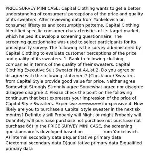 PRICE SURVEY MINI CASE: Capital Clothing wants to get a better understanding of consumers' perceptions of the price and quality of its sweaters. After reviewing data from Yankelovich on consumer lifestyles and consumption patterns, Capital Clothing identified specific consumer characteristics of its target market, which helped it develop a screening questionnaire. The screening questionnaire was used to select participants for its price/quality survey. The following is the survey administered by Capital Clothing to evaluate customer perceptions of the price and quality of its sweaters. 1. Rank to following clothing companies in terms of the quality of their sweaters. Capital Clothing Executive Suit Sweater Hut A-List 2. Do you agree or disagree with the following statement? (Check one) Sweaters from Capital Style provide good value for price. Neither agree Somewhat Strongly Strongly agree Somewhat agree nor disagree disagree disagree 3. Please check the point on the following continuum that best expresses your impression of the price of Capital Style Sweaters. Expensive ▱▱▱▱▱▱▱ inexpensive 4. How likely are you to purchase a Capital Style sweater in the next six months? Definitely will Probably will Might or might Probably will Definitely will purchase purchase not purchase not purchase not purchase 66) In the PRICE SURVEY MINI CASE, the screening questionnaire is developed based on ________ from Yankelovich. A) internal secondary data B)quantitative primary data C)external secondary data D)qualitative primary data E)qualified primary data