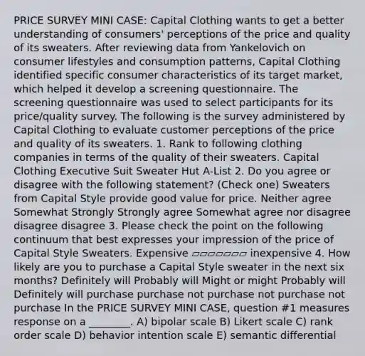 PRICE SURVEY MINI CASE: Capital Clothing wants to get a better understanding of consumers' perceptions of the price and quality of its sweaters. After reviewing data from Yankelovich on consumer lifestyles and consumption patterns, Capital Clothing identified specific consumer characteristics of its target market, which helped it develop a screening questionnaire. The screening questionnaire was used to select participants for its price/quality survey. The following is the survey administered by Capital Clothing to evaluate customer perceptions of the price and quality of its sweaters. 1. Rank to following clothing companies in terms of the quality of their sweaters. Capital Clothing Executive Suit Sweater Hut A-List 2. Do you agree or disagree with the following statement? (Check one) Sweaters from Capital Style provide good value for price. Neither agree Somewhat Strongly Strongly agree Somewhat agree nor disagree disagree disagree 3. Please check the point on the following continuum that best expresses your impression of the price of Capital Style Sweaters. Expensive ▱▱▱▱▱▱▱ inexpensive 4. How likely are you to purchase a Capital Style sweater in the next six months? Definitely will Probably will Might or might Probably will Definitely will purchase purchase not purchase not purchase not purchase In the PRICE SURVEY MINI CASE, question #1 measures response on a ________. A) bipolar scale B) Likert scale C) rank order scale D) behavior intention scale E) semantic differential