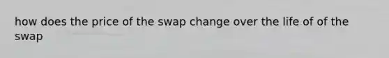 how does the price of the swap change over the life of of the swap