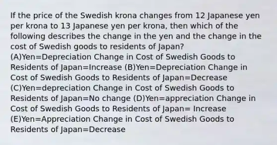 If the price of the Swedish krona changes from 12 Japanese yen per krona to 13 Japanese yen per krona, then which of the following describes the change in the yen and the change in the cost of Swedish goods to residents of Japan? (A)Yen=Depreciation Change in Cost of Swedish Goods to Residents of Japan=Increase (B)Yen=Depreciation Change in Cost of Swedish Goods to Residents of Japan=Decrease (C)Yen=depreciation Change in Cost of Swedish Goods to Residents of Japan=No change (D)Yen=appreciation Change in Cost of Swedish Goods to Residents of Japan= Increase (E)Yen=Appreciation Change in Cost of Swedish Goods to Residents of Japan=Decrease