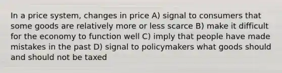 In a price system, changes in price A) signal to consumers that some goods are relatively more or less scarce B) make it difficult for the economy to function well C) imply that people have made mistakes in the past D) signal to policymakers what goods should and should not be taxed