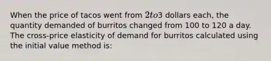 When the price of tacos went from 2 to3 dollars each, the quantity demanded of burritos changed from 100 to 120 a day. The cross-price elasticity of demand for burritos calculated using the initial value method is: