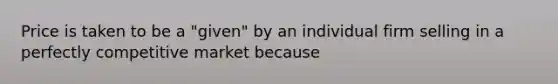 Price is taken to be a "given" by an individual firm selling in a perfectly competitive market because