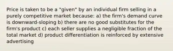 Price is taken to be a "given" by an individual firm selling in a purely competitive market because: a) the firm's demand curve is downward-sloping b) there are no good substitutes for the firm's product c) each seller supplies a negligible fraction of the total market d) product differentiation is reinforced by extensive advertising