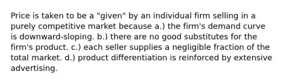 Price is taken to be a "given" by an individual firm selling in a purely competitive market because a.) the firm's demand curve is downward-sloping. b.) there are no good substitutes for the firm's product. c.) each seller supplies a negligible fraction of the total market. d.) product differentiation is reinforced by extensive advertising.