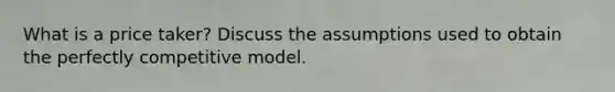 What is a price taker? Discuss the assumptions used to obtain the perfectly competitive model.