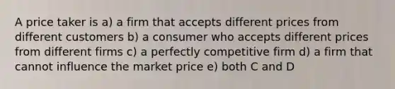 A price taker is a) a firm that accepts different prices from different customers b) a consumer who accepts different prices from different firms c) a perfectly competitive firm d) a firm that cannot influence the market price e) both C and D