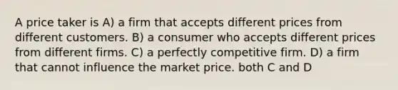 A price taker is A) a firm that accepts different prices from different customers. B) a consumer who accepts different prices from different firms. C) a perfectly competitive firm. D) a firm that cannot influence the market price. both C and D