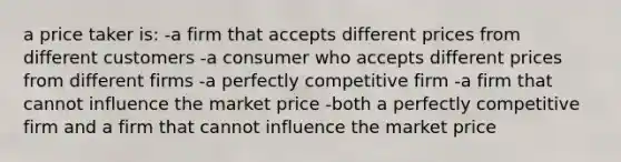 a price taker is: -a firm that accepts different prices from different customers -a consumer who accepts different prices from different firms -a perfectly competitive firm -a firm that cannot influence the market price -both a perfectly competitive firm and a firm that cannot influence the market price