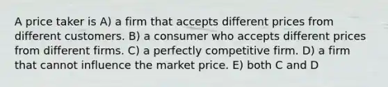 A price taker is A) a firm that accepts different prices from different customers. B) a consumer who accepts different prices from different firms. C) a perfectly competitive firm. D) a firm that cannot influence the market price. E) both C and D