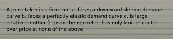 A price taker is a firm that a. faces a downward sloping demand curve b. faces a perfectly elastic demand curve c. is large relative to other firms in the market d. has only limited control over price e. none of the above