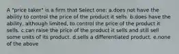 A "price taker" is a firm that Select one: a.does not have the ability to control the price of the product it sells. b.does have the ability, although limited, to control the price of the product it sells. c.can raise the price of the product it sells and still sell some units of its product. d.sells a differentiated product. e.none of the above