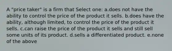 A "price taker" is a firm that Select one: a.does not have the ability to control the price of the product it sells. b.does have the ability, although limited, to control the price of the product it sells. c.can raise the price of the product it sells and still sell some units of its product. d.sells a differentiated product. e.none of the above