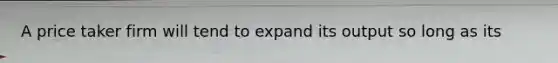 A price taker firm will tend to expand its output so long as its