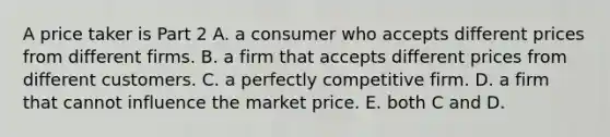 A price taker is Part 2 A. a consumer who accepts different prices from different firms. B. a firm that accepts different prices from different customers. C. a perfectly competitive firm. D. a firm that cannot influence the market price. E. both C and D.