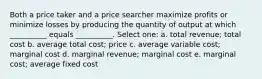 Both a price taker and a price searcher maximize profits or minimize losses by producing the quantity of output at which __________ equals __________. Select one: a. total revenue; total cost b. average total cost; price c. average variable cost; marginal cost d. marginal revenue; marginal cost e. marginal cost; average fixed cost