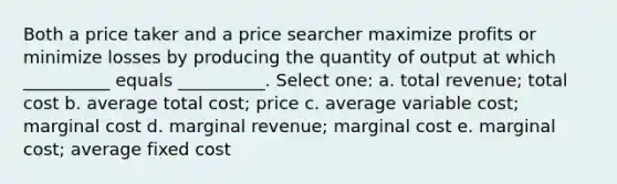 Both a price taker and a price searcher maximize profits or minimize losses by producing the quantity of output at which __________ equals __________. Select one: a. total revenue; total cost b. average total cost; price c. average variable cost; marginal cost d. marginal revenue; marginal cost e. marginal cost; average fixed cost