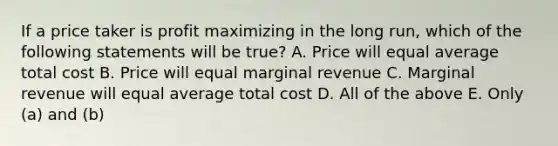 If a price taker is profit maximizing in the long run, which of the following statements will be true? A. Price will equal average total cost B. Price will equal marginal revenue C. Marginal revenue will equal average total cost D. All of the above E. Only (a) and (b)