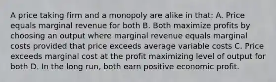 A price taking firm and a monopoly are alike in that: A. Price equals marginal revenue for both B. Both maximize profits by choosing an output where marginal revenue equals marginal costs provided that price exceeds average variable costs C. Price exceeds marginal cost at the profit maximizing level of output for both D. In the long run, both earn positive economic profit.