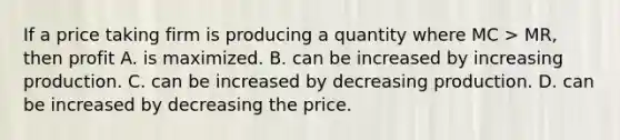 If a price taking firm is producing a quantity where MC > MR, then profit A. is maximized. B. can be increased by increasing production. C. can be increased by decreasing production. D. can be increased by decreasing the price.