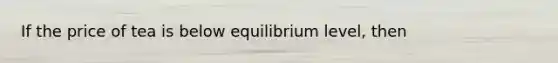 If the price of tea is below equilibrium level, then