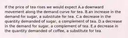 If the price of tea rises we would expect A.a downward movement along the demand curve for tea. B.an increase in the demand for sugar, a substitute for tea. C.a decrease in the quantity demanded of sugar, a complement of tea. D.a decrease in the demand for sugar, a complement of tea. E.a decrease in the quantity demanded of coffee, a substitute for tea.