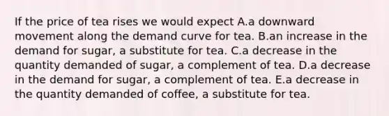 If the price of tea rises we would expect A.a downward movement along the demand curve for tea. B.an increase in the demand for sugar, a substitute for tea. C.a decrease in the quantity demanded of sugar, a complement of tea. D.a decrease in the demand for sugar, a complement of tea. E.a decrease in the quantity demanded of coffee, a substitute for tea.