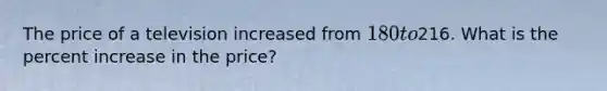 The price of a television increased from 180 to216. What is the percent increase in the price?