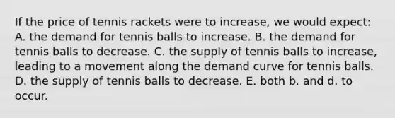 If the price of tennis rackets were to increase, we would expect: A. the demand for tennis balls to increase. B. the demand for tennis balls to decrease. C. the supply of tennis balls to increase, leading to a movement along the demand curve for tennis balls. D. the supply of tennis balls to decrease. E. both b. and d. to occur.