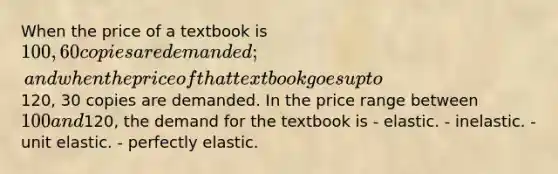 When the price of a textbook is 100, 60 copies are demanded; and when the price of that textbook goes up to120, 30 copies are demanded. In the price range between 100 and120, the demand for the textbook is - elastic. - inelastic. -unit elastic. - perfectly elastic.