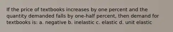 If the price of textbooks increases by one percent and the quantity demanded falls by one-half percent, then demand for textbooks is: a. negative b. inelastic c. elastic d. unit elastic