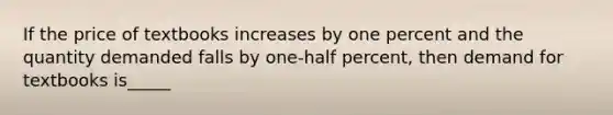 If the price of textbooks increases by one percent and the quantity demanded falls by one-half percent, then demand for textbooks is_____