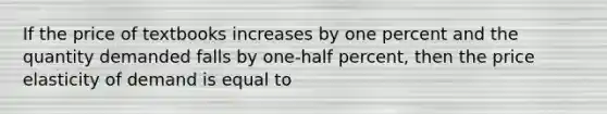 If the price of textbooks increases by one percent and the quantity demanded falls by one-half percent, then the price elasticity of demand is equal to