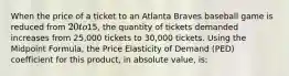 When the price of a ticket to an Atlanta Braves baseball game is reduced from 20 to15, the quantity of tickets demanded increases from 25,000 tickets to 30,000 tickets. Using the Midpoint Formula, the Price Elasticity of Demand (PED) coefficient for this product, in absolute value, is: