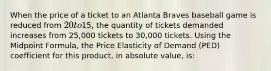 When the price of a ticket to an Atlanta Braves baseball game is reduced from 20 to15, the quantity of tickets demanded increases from 25,000 tickets to 30,000 tickets. Using the Midpoint Formula, the Price Elasticity of Demand (PED) coefficient for this product, in absolute value, is: