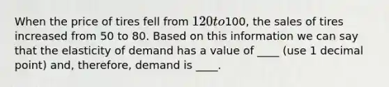 When the price of tires fell from 120 to100, the sales of tires increased from 50 to 80. Based on this information we can say that the elasticity of demand has a value of ____ (use 1 decimal point) and, therefore, demand is ____.