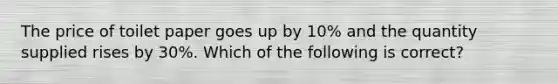 The price of toilet paper goes up by 10% and the quantity supplied rises by 30%. Which of the following is correct?