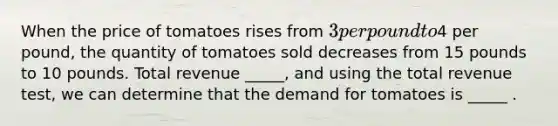 When the price of tomatoes rises from​ 3 per pound to​4 per​ pound, the quantity of tomatoes sold decreases from 15 pounds to 10 pounds. Total revenue​ _____, and using the total revenue test​, we can determine that the demand for tomatoes is​ _____ .