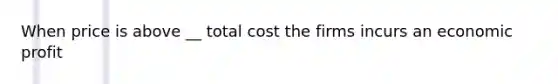 When price is above __ total cost the firms incurs an economic profit