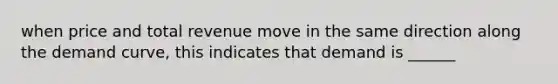 when price and total revenue move in the same direction along the demand curve, this indicates that demand is ______