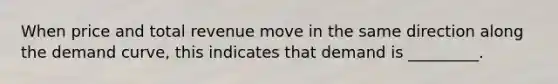 When price and total revenue move in the same direction along the demand curve, this indicates that demand is _________.