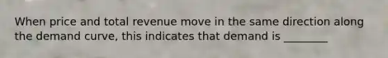 When price and total revenue move in the same direction along the demand curve, this indicates that demand is ________