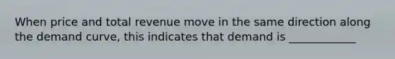 When price and total revenue move in the same direction along the demand curve, this indicates that demand is ____________