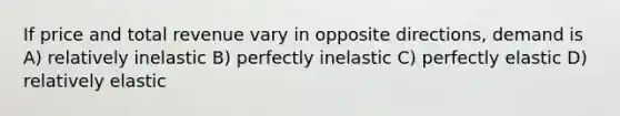 If price and total revenue vary in opposite directions, demand is A) relatively inelastic B) perfectly inelastic C) perfectly elastic D) relatively elastic