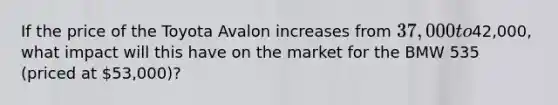 If the price of the Toyota Avalon increases from 37,000 to42,000, what impact will this have on the market for the BMW 535 (priced at 53,000)?