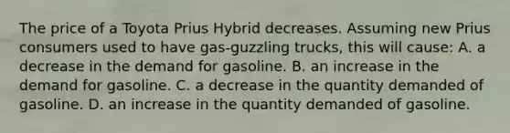 The price of a Toyota Prius Hybrid decreases. Assuming new Prius consumers used to have gas-guzzling trucks, this will cause: A. a decrease in the demand for gasoline. B. an increase in the demand for gasoline. C. a decrease in the quantity demanded of gasoline. D. an increase in the quantity demanded of gasoline.